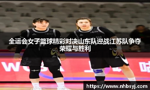 全运会女子篮球精彩对决山东队迎战江苏队争夺荣耀与胜利